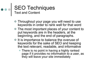 SEO Techniques Text and Content Throughout your page you will need to use keywords in order to rank well for that word The most important places of your content to put keywords are in the headers, at the beginning, and the end of paragraphs.  It is importance to balance the overuse of keywords for the sake of SEO and keeping the text relevant, readable, and informative There is no point in having a highly ranked page if it provides no information to a user, as they will leave your site immediately 
