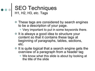 SEO Techniques H1, H2, H3, etc. Tags These tags are considered by search engines to be a description of your page.  Very important to put in some keywords there. It is always a good idea to structure your content so that it contains these tags at beginning of paragraphs, tables, sections, etc. It is quite logical that a search engine gets the overview of a paragraph from a header tag We know what this slide is about by looking at the title of the slide 