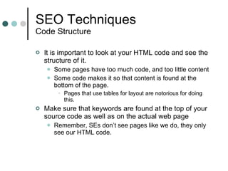 SEO Techniques Code Structure It is important to look at your HTML code and see the structure of it. Some pages have too much code, and too little content Some code makes it so that content is found at the bottom of the page. Pages that use tables for layout are notorious for doing this. Make sure that keywords are found at the top of your source code as well as on the actual web page Remember, SEs don’t see pages like we do, they only see our HTML code. 