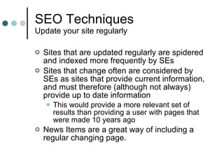 SEO Techniques Update your site regularly Sites that are updated regularly are spidered and indexed more frequently by SEs Sites that change often are considered by SEs as sites that provide current information, and must therefore (although not always) provide up to date information This would provide a more relevant set of results than providing a user with pages that were made 10 years ago News Items are a great way of including a regular changing page. 