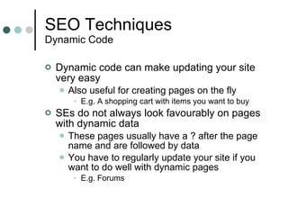 SEO Techniques Dynamic Code Dynamic code can make updating your site very easy Also useful for creating pages on the fly E.g. A shopping cart with items you want to buy SEs do not always look favourably on pages with dynamic data These pages usually have a ? after the page name and are followed by data You have to regularly update your site if you want to do well with dynamic pages E.g. Forums 
