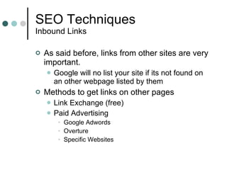 SEO Techniques Inbound Links As said before, links from other sites are very important. Google will no list your site if its not found on an other webpage listed by them Methods to get links on other pages Link Exchange (free) Paid Advertising Google Adwords Overture Specific Websites 