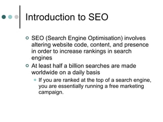 Introduction to SEO SEO (Search Engine Optimisation) involves altering website code, content, and presence in order to increase rankings in search engines At least half a billion searches are made worldwide on a daily basis If you are ranked at the top of a search engine, you are essentially running a free marketing campaign. 