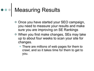 Measuring Results Once you have started your SEO campaign, you need to measure your results and make sure you are improving on SE Rankings When you first make changes, SEs may take up to about four weeks to scan your site for changes. There are millions of web pages for them to crawl, and so it takes time for them to get to you. 