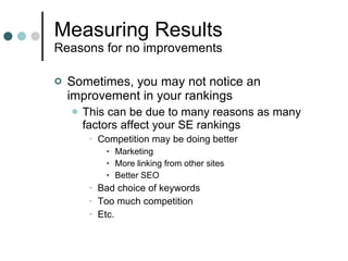 Measuring Results Reasons for no improvements Sometimes, you may not notice an improvement in your rankings This can be due to many reasons as many factors affect your SE rankings Competition may be doing better Marketing More linking from other sites Better SEO Bad choice of keywords Too much competition Etc. 