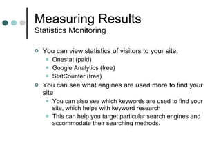 Measuring Results Statistics Monitoring You can view statistics of visitors to your site. Onestat (paid) Google Analytics (free) StatCounter (free) You can see what engines are used more to find your site You can also see which keywords are used to find your site, which helps with keyword research This can help you target particular search engines and accommodate their searching methods. 