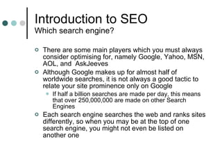 Introduction to SEO Which search engine? There are some main players which you must always consider optimising for, namely Google, Yahoo, MSN, AOL, and  AskJeeves Although Google makes up for almost half of worldwide searches, it is not always a good tactic to relate your site prominence only on Google If half a billion searches are made per day, this means that over 250,000,000 are made on other Search Engines Each search engine searches the web and ranks sites differently, so when you may be at the top of one search engine, you might not even be listed on another one 