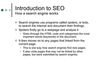 Introduction to SEO How a search engine works Search engines use programs called spiders, or bots, to search the internet and document their findings. Spiders firstly go to a webpage and analyse it Goes through the HTML code and categorises the most important words (keywords) in the document. It then moves on to any pages that linked from the current page. This is one way how search engines find new pages. It also visits pages that may not be linked by other pages, but were submitted by search engines. 