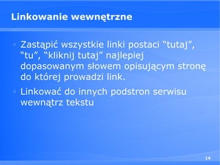 Linkowanie wewnętrzne

□
    Zastąpić wszystkie linki postaci “tutaj”,
    “tu”, “kliknij tutaj” najlepiej
    dopasowanym słowem opisującym stronę
    do której prowadzi link.
□
    Linkować do innych podstron serwisu
    wewnątrz tekstu




                                            14
 