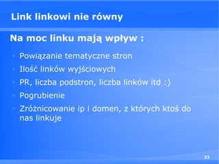 Link linkowi nie równy

Na moc linku mają wpływ :
□
    Powiązanie tematyczne stron
□
    Ilość linków wyjściowych
□
    PR, liczba podstron, liczba linków itd :)
□
    Pogrubienie
□
    Zróżnicowanie ip i domen, z których ktoś do
    nas linkuje



                                                  22
 