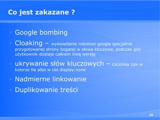 Co jest zakazane ?

□
    Google bombing
□
    Cloaking –       wyświetlanie robotowi googla specjalnie
    przygotowanej strony bogatej w słowa kluczowe, podczas gdy
    użytkownik dostaje całkiem inną wersję

□
    ukrywanie słów kluczowych – czcionka 1px w
    kolorze tła albo w css display:none

□
    Nadmierne linkowanie
□
    Duplikowanie treści


                                                                 25
 