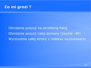 Co mi grozi ?




□
    Obniżenie pozycji na określoną frazę
□
    Obniżenie pozycji całej domeny (zwykle -30)
□
    Wyrzucenie całej strony z indeksu wyszukiwarki




                                                  27
 