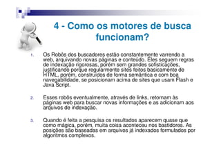 4 - Como os motores de busca
                  funcionam?
1.   Os Robôs dos buscadores estão constantemente varrendo a
     web, arquivando novas páginas e conteúdo. Eles seguem regras
     de indexação rigorosas, porém sem grandes sofisticações,
     justificando porque regularmente sites feitos basicamente de
     HTML, porém, construídos de forma semântica e com boa
     navegabilidade, se posicionam acima de sites que usam Flash e
     Java Script.

2.   Esses robôs eventualmente, através de links, retornam às
     páginas web para buscar novas informações e as adicionam aos
     arquivos de indexação.

3.   Quando é feita a pesquisa os resultados aparecem quase que
     como mágica, porém, muita coisa aconteceu nos bastidores. As
     posições são baseadas em arquivos já indexados formulados por
     algoritmos complexos.
 
