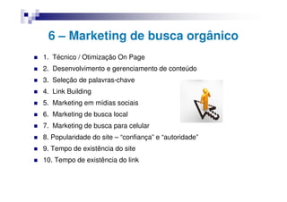 6 – Marketing de busca orgânico
1. Técnico / Otimização On Page
2. Desenvolvimento e gerenciamento de conteúdo
3. Seleção de palavras-chave
4. Link Building
5. Marketing em mídias sociais
6. Marketing de busca local
7. Marketing de busca para celular
8. Popularidade do site – “confiança” e “autoridade”
9. Tempo de existência do site
10. Tempo de existência do link
 