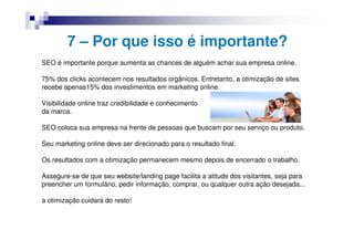 7 – Por que isso é importante?
SEO é importante porque aumenta as chances de alguém achar sua empresa online.

75% dos clicks acontecem nos resultados orgânicos. Entretanto, a otimização de sites
recebe apenas15% dos investimentos em marketing online.

Visibilidade online traz credibilidade e conhecimento
da marca.

SEO coloca sua empresa na frente de pessoas que buscam por seu serviço ou produto.

Seu marketing online deve ser direcionado para o resultado final.

Os resultados com a otimização permanecem mesmo depois de encerrado o trabalho.

Assegure-se de que seu website/landing page facilita a atitude dos visitantes, seja para
preencher um formulário, pedir informação, comprar, ou qualquer outra ação desejada...

a otimização cuidará do resto!
 