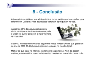 8 - Conclusão
A internet ainda está em sua adolescência e nunca existiu uma fase melhor para
estar online. Cada vez mais as pessoas compram e pesquisam na web.


Apesar de 65% da população brasileira
ainda permanecer totalmente desconectada,
o Brasil é o quinto país com o maior número
de conexões.


São 66,3 milhões de internautas segundo o Ibope Nielsen Online, que gastaram
no ano de 2009 10,6 bilhões de reais em compras no mundo digital.

Melhor do que estar na internet, é estar entre os primeiros! Além de passar
confiança aos usuários, quem estiver no topo receberá a maior fatia desse bolo.
 