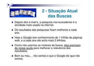 2 - Situação Atual
                          das Buscas
Depois dos e-mail’s, a pesquisa nos buscadores é a
atividade mais usada na internet.
Os resultados das pesquisas ficam melhores a cada
ano.
Hoje o Google tem conhecimento de 1 trilhão de páginas
web, e a cada ano ele acha mais 2 bilhões.
Como nós usamos os motores de busca, eles precisam
da nossa ajuda para melhorar a relevância dos
resultados.
Bom ou mau… nós somos o que o Google diz que nós
somos.
 