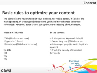 Le contenu Basic rules to optimize your content Meta in HTML code Title (60 characters max) Keywords (10 max) Description (160 characters max) Hn title H1 H2 H3 In the content Put important keywords in bold Favour long text (300 characters minimum per page) to avoid duplicate content Check the density of important keywords Content The content is the raw material of your indexing. For media portals, it’s one of the main spending. In creating original content, you have more chances to be well-referenced. However, other factors can optimize the indexing of your content. 