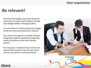 L ’expérience utilisateur Be relevant! We know that Google stores your behaviour when you ’ re using its search engine, through your Google toolbar or through cookies. If a user clicks on a result and go back, Google knows this and may penalize your website! Thus, there are programs to qualify contents. People tests specific requests and regarding results they point out the most relevant content. On a long tail, if contents of your site are not relevant with respect to queries you rich to rank on, your domain may be penalized! User experience 