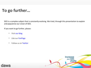 L ’expérience utilisateur To go further… SEO is a complex subject that is constantly evolving. We tried, through this presentation to explain and popularize our vision of SEO. If you want to go further, please: Visit  our blog Like our  FanPage Follow us on  Twitter   