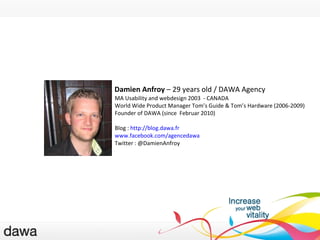 Damien Anfroy  – 29 years old / DAWA Agency MA Usability and webdesign  2003  - CANADA World Wide Product Manager Tom’s Guide & Tom’s Hardware (2006-2009) Founder of DAWA (since  Februar 2010) Blog :  http://blog.dawa.fr   www.facebook.com/agencedawa   Twitter : @DamienAnfroy PRÉSENTATIONS 