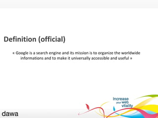QU ’EST-CE GOOGLE ? Definition (official) «  Google is a search engine and its mission is to organize the worldwide informations and to make it universally accessible and useful  » 