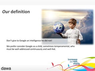 QU ’EST-CE GOOGLE ? Our  definition Don ’ t give to Google an intelligence he did not! We prefer consider Google as a child, sometimes temperamental, who must be well-addressed continuously and well-fed. 