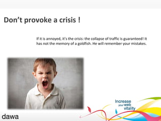 QU ’EST-CE GOOGLE ? Don’t provoke a crisis ! If it is annoyed, it ’ s the crisis: the collapse of traffic is guaranteed! It has not the memory of a goldfish. He will remember your mistakes. 