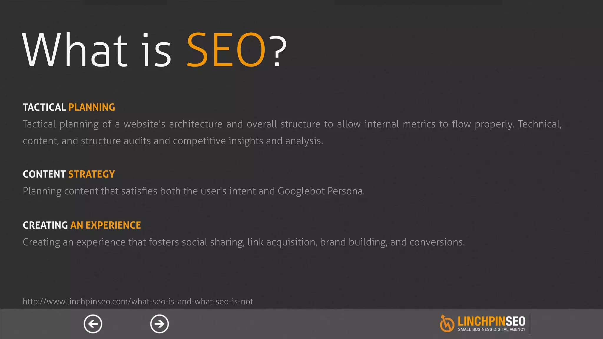 What is SEO?
TACTICAL PLANNING
Tactical planning of a website's architecture and overall structure to allow internal metrics to ﬂow properly. Technical,
content, and structure audits and competitive insights and analysis.


CONTENT STRATEGY
Planning content that satisﬁes both the user's intent and Googlebot Persona.


CREATING AN EXPERIENCE
Creating an experience that fosters social sharing, link acquisition, brand building, and conversions.




http://www.linchpinseo.com/what-seo-is-and-what-seo-is-not
 