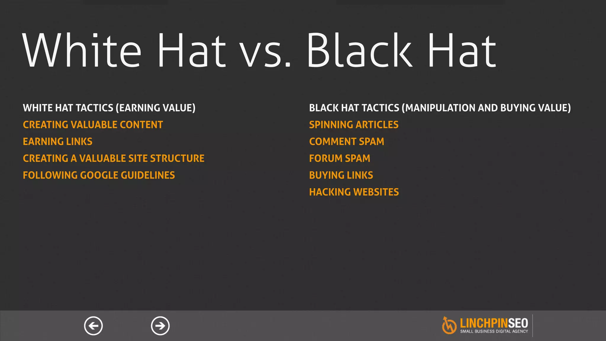 White Hat vs. Black Hat
WHITE HAT TACTICS (EARNING VALUE)    BLACK HAT TACTICS (MANIPULATION AND BUYING VALUE)
CREATING VALUABLE CONTENT            SPINNING ARTICLES
EARNING LINKS                        COMMENT SPAM
CREATING A VALUABLE SITE STRUCTURE   FORUM SPAM
FOLLOWING GOOGLE GUIDELINES          BUYING LINKS
                                     HACKING WEBSITES
 