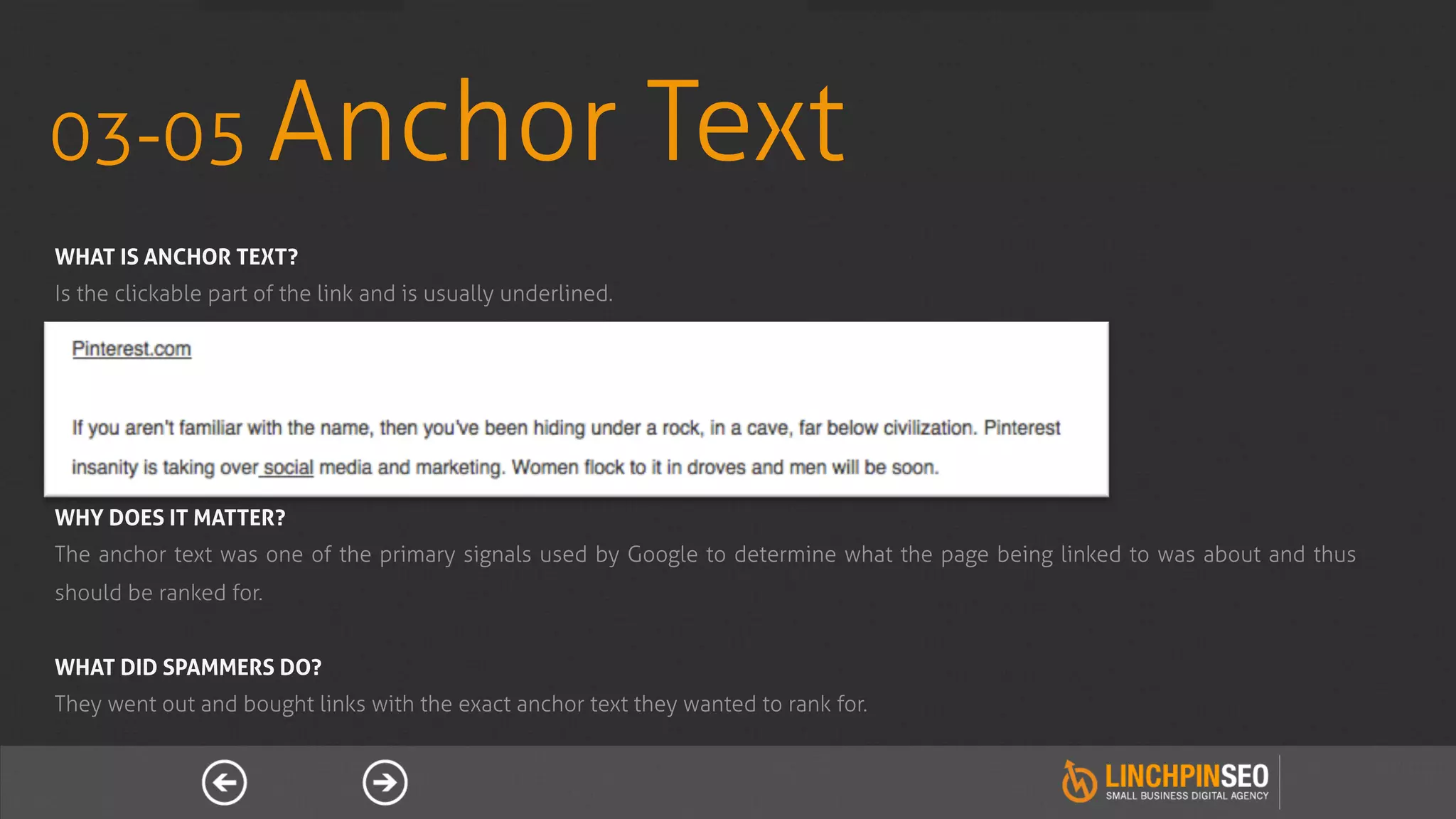 03-05 Anchor                                                   Text
WHAT IS ANCHOR TEXT?
Is the clickable part of the link and is usually underlined.




WHY DOES IT MATTER?
The anchor text was one of the primary signals used by Google to determine what the page being linked to was about and thus
should be ranked for.


WHAT DID SPAMMERS DO?
They went out and bought links with the exact anchor text they wanted to rank for.
 