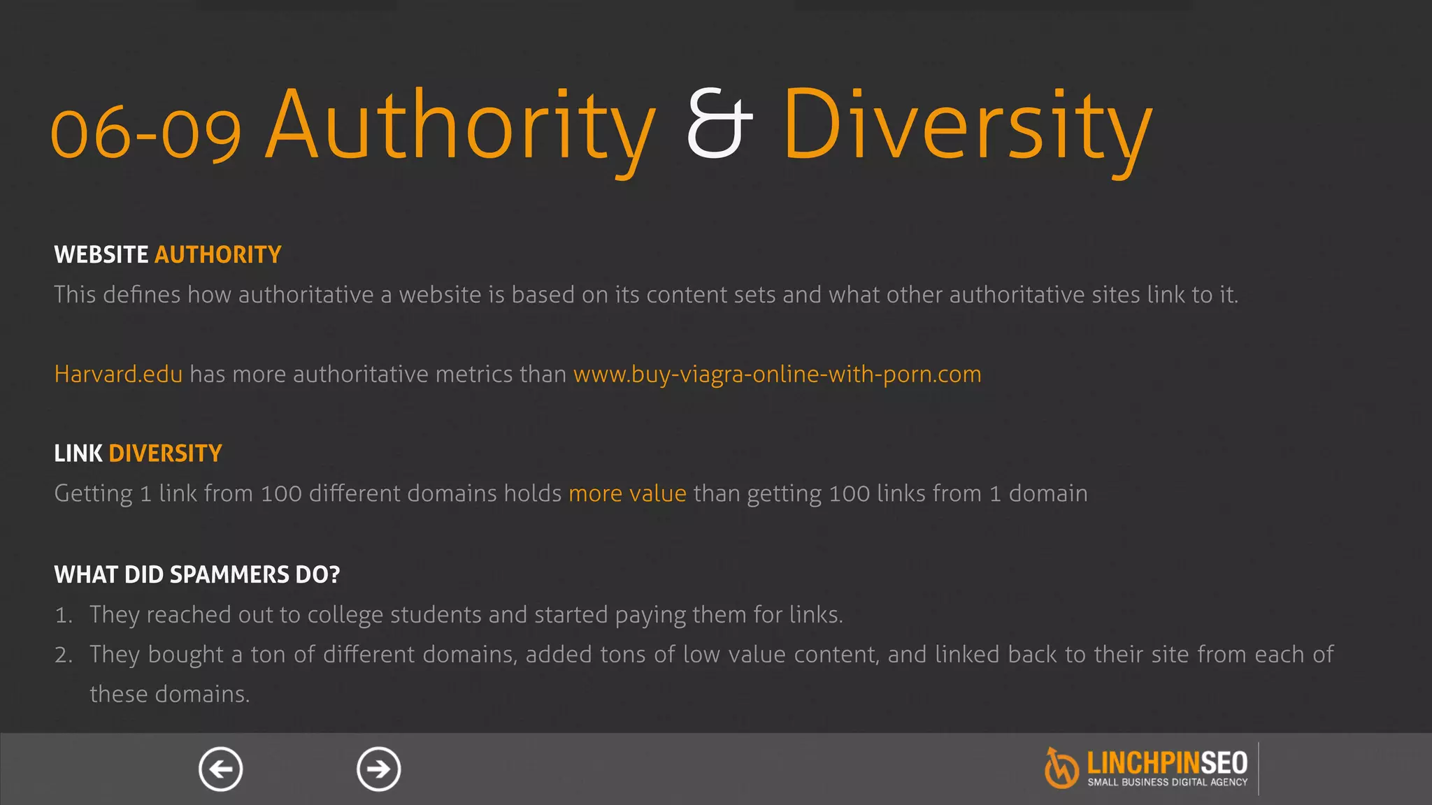 06-09 Authority                                             & Diversity
WEBSITE AUTHORITY
This deﬁnes how authoritative a website is based on its content sets and what other authoritative sites link to it.


Harvard.edu has more authoritative metrics than www.buy-viagra-online-with-porn.com


LINK DIVERSITY
Getting 1 link from 100 diﬀerent domains holds more value than getting 100 links from 1 domain


WHAT DID SPAMMERS DO?
1.  They reached out to college students and started paying them for links.
2.  They bought a ton of diﬀerent domains, added tons of low value content, and linked back to their site from each of
   these domains.
 