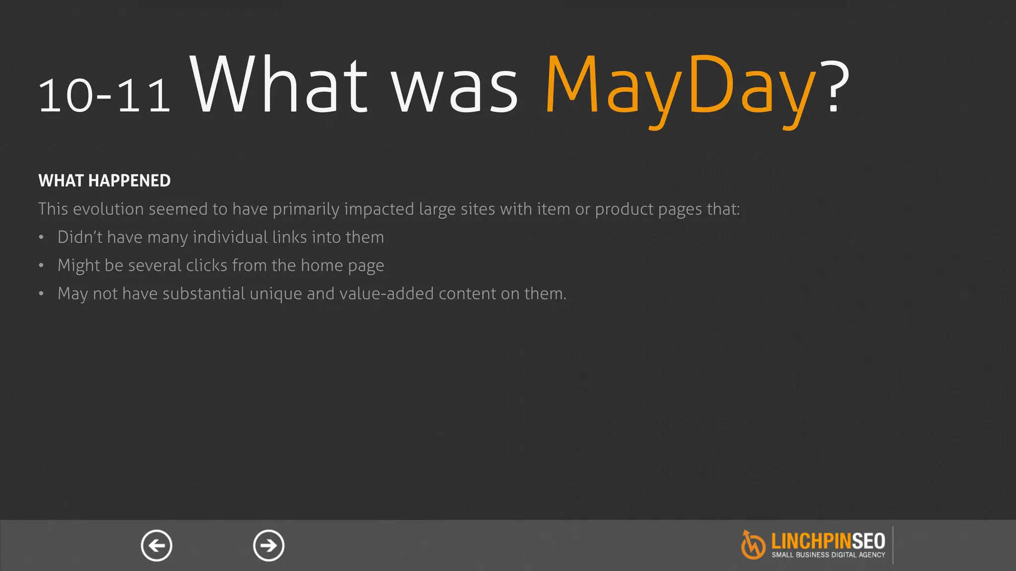 10-11 What                                       was MayDay?
WHAT HAPPENED
This evolution seemed to have primarily impacted large sites with item or product pages that:
•  Didn’t have many individual links into them
•  Might be several clicks from the home page
•  May not have substantial unique and value-added content on them.
 