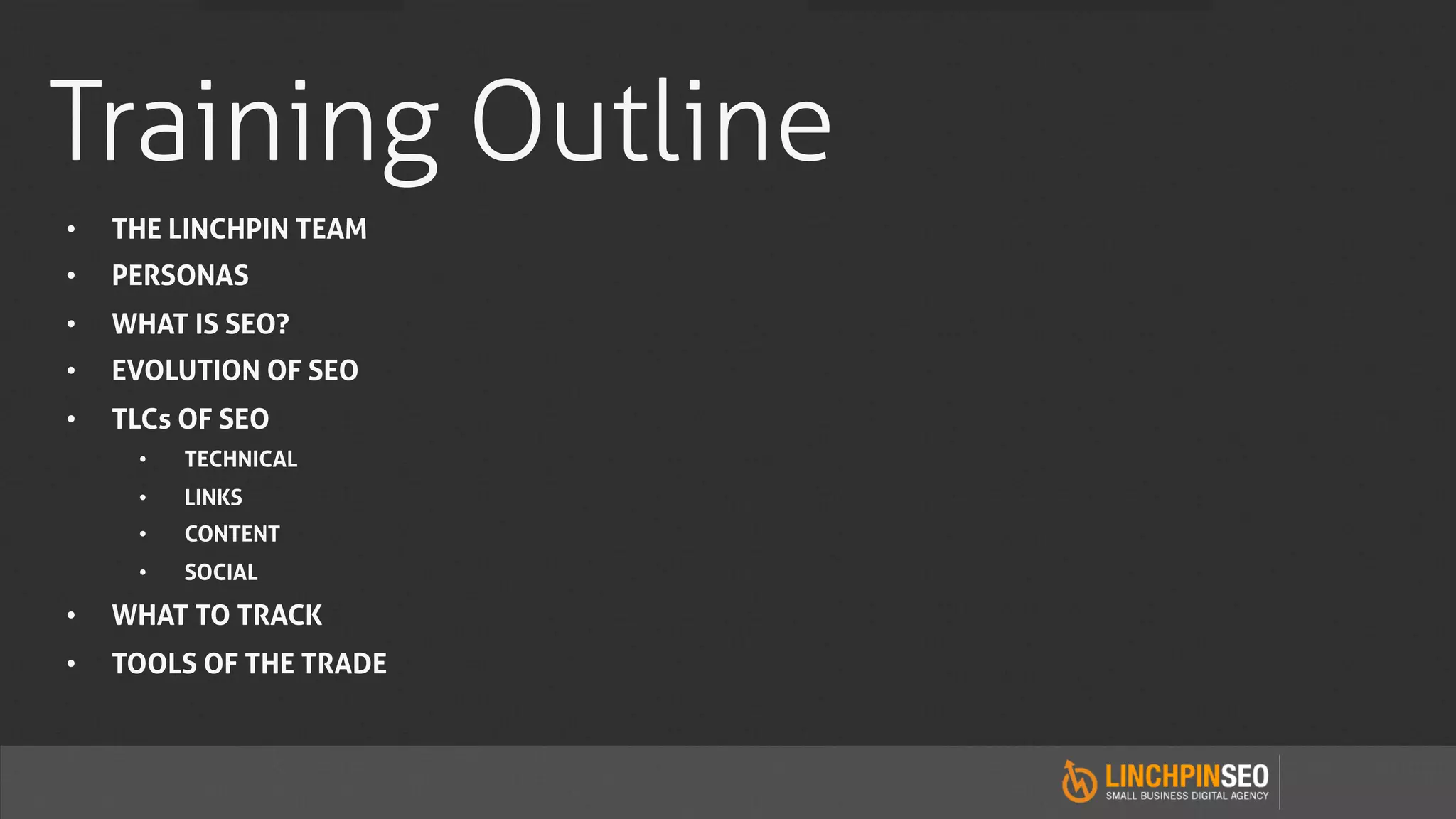 Training Outline
•    THE LINCHPIN TEAM
•    PERSONAS
•    WHAT IS SEO?
•    EVOLUTION OF SEO
•    TLCs OF SEO
      •    TECHNICAL
      •    LINKS
      •    CONTENT
      •    SOCIAL

•    WHAT TO TRACK
•    TOOLS OF THE TRADE
 