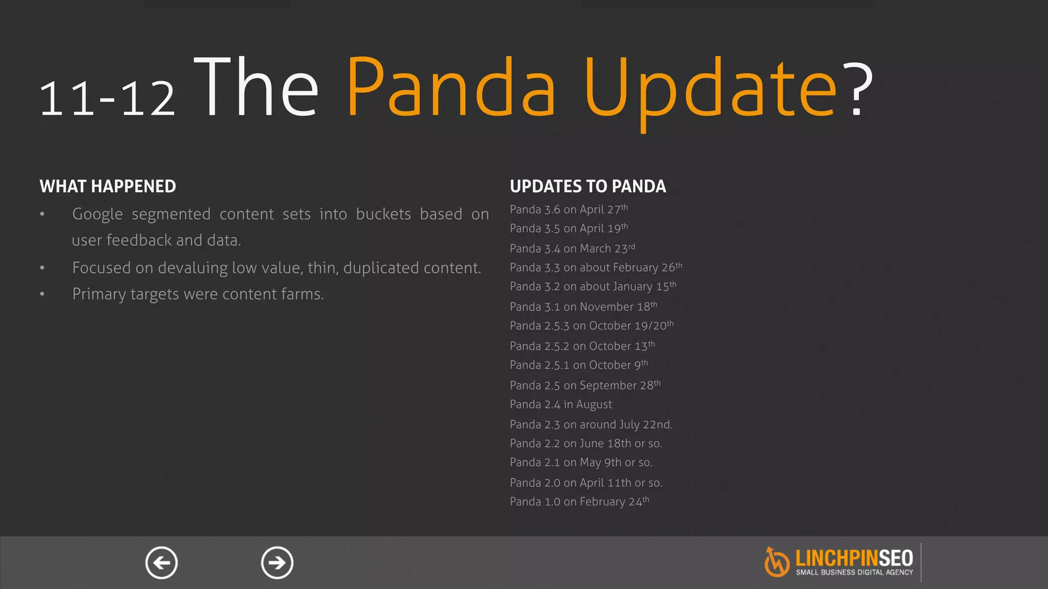 11-12 The                                  Panda Update?
WHAT HAPPENED                                                    UPDATES TO PANDA
                                                                 Panda 3.6 on April 27th
•    Google segmented content sets into buckets based on
                                                                 Panda 3.5 on April 19th
     user feedback and data.                                     Panda 3.4 on March 23rd
•    Focused on devaluing low value, thin, duplicated content.   Panda 3.3 on about February 26th
                                                                 Panda 3.2 on about January 15th
•    Primary targets were content farms.
                                                                 Panda 3.1 on November 18th
                                                                 Panda 2.5.3 on October 19/20th
                                                                 Panda 2.5.2 on October 13th
                                                                 Panda 2.5.1 on October 9th
                                                                 Panda 2.5 on September 28th
                                                                 Panda 2.4 in August
                                                                 Panda 2.3 on around July 22nd.
                                                                 Panda 2.2 on June 18th or so.
                                                                 Panda 2.1 on May 9th or so.
                                                                 Panda 2.0 on April 11th or so.
                                                                 Panda 1.0 on February 24th
 