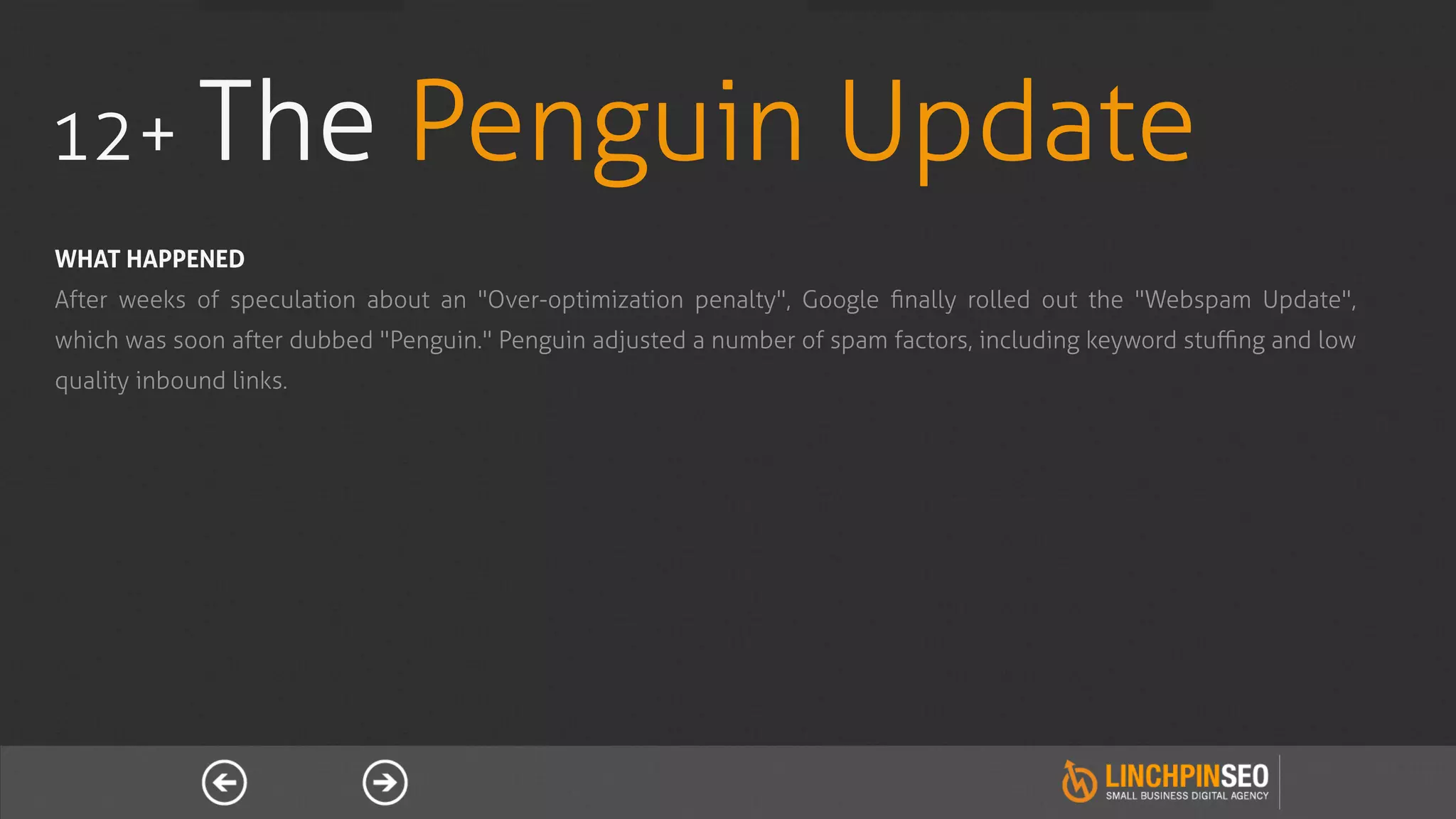 12+ The                       Penguin Update
WHAT HAPPENED
After weeks of speculation about an "Over-optimization penalty", Google ﬁnally rolled out the "Webspam Update",
which was soon after dubbed "Penguin." Penguin adjusted a number of spam factors, including keyword stuﬃng and low
quality inbound links.
 