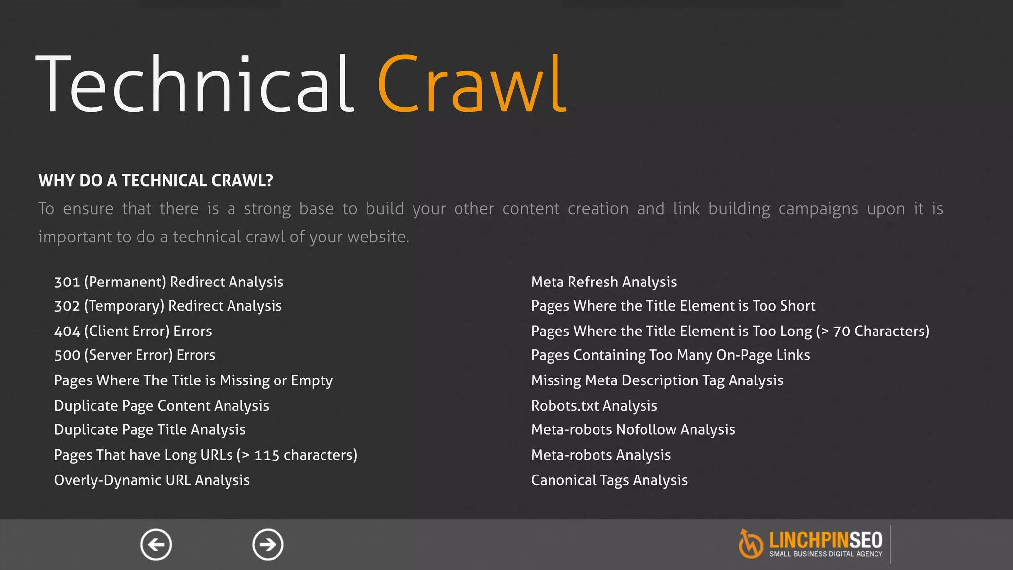 Technical Crawl
WHY DO A TECHNICAL CRAWL?
To ensure that there is a strong base to build your other content creation and link building campaigns upon it is
important to do a technical crawl of your website.

  301 (Permanent) Redirect Analysis                          Meta Refresh Analysis
  302 (Temporary) Redirect Analysis                          Pages Where the Title Element is Too Short
  404 (Client Error) Errors                                  Pages Where the Title Element is Too Long (> 70 Characters)
  500 (Server Error) Errors                                  Pages Containing Too Many On-Page Links
  Pages Where The Title is Missing or Empty                  Missing Meta Description Tag Analysis
  Duplicate Page Content Analysis                            Robots.txt Analysis
  Duplicate Page Title Analysis                              Meta-robots Nofollow Analysis
  Pages That have Long URLs (> 115 characters)               Meta-robots Analysis
  Overly-Dynamic URL Analysis                                Canonical Tags Analysis
 