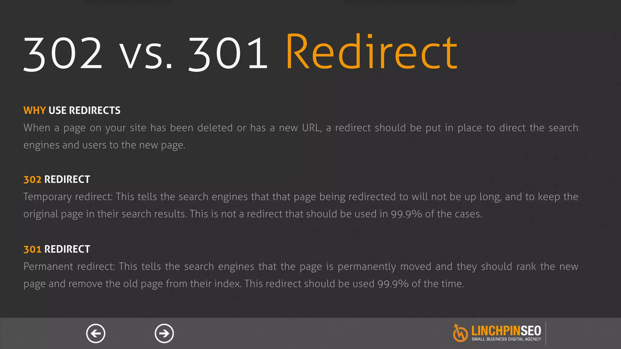 302 vs. 301 Redirect
WHY USE REDIRECTS
When a page on your site has been deleted or has a new URL, a redirect should be put in place to direct the search
engines and users to the new page.


302 REDIRECT
Temporary redirect: This tells the search engines that that page being redirected to will not be up long, and to keep the
original page in their search results. This is not a redirect that should be used in 99.9% of the cases.


301 REDIRECT
Permanent redirect: This tells the search engines that the page is permanently moved and they should rank the new
page and remove the old page from their index. This redirect should be used 99.9% of the time.
 