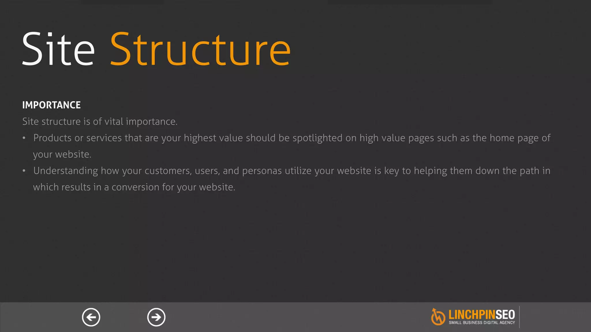 Site Structure
IMPORTANCE
Site structure is of vital importance.
•  Products or services that are your highest value should be spotlighted on high value pages such as the home page of
  your website.
•  Understanding how your customers, users, and personas utilize your website is key to helping them down the path in
  which results in a conversion for your website.
 