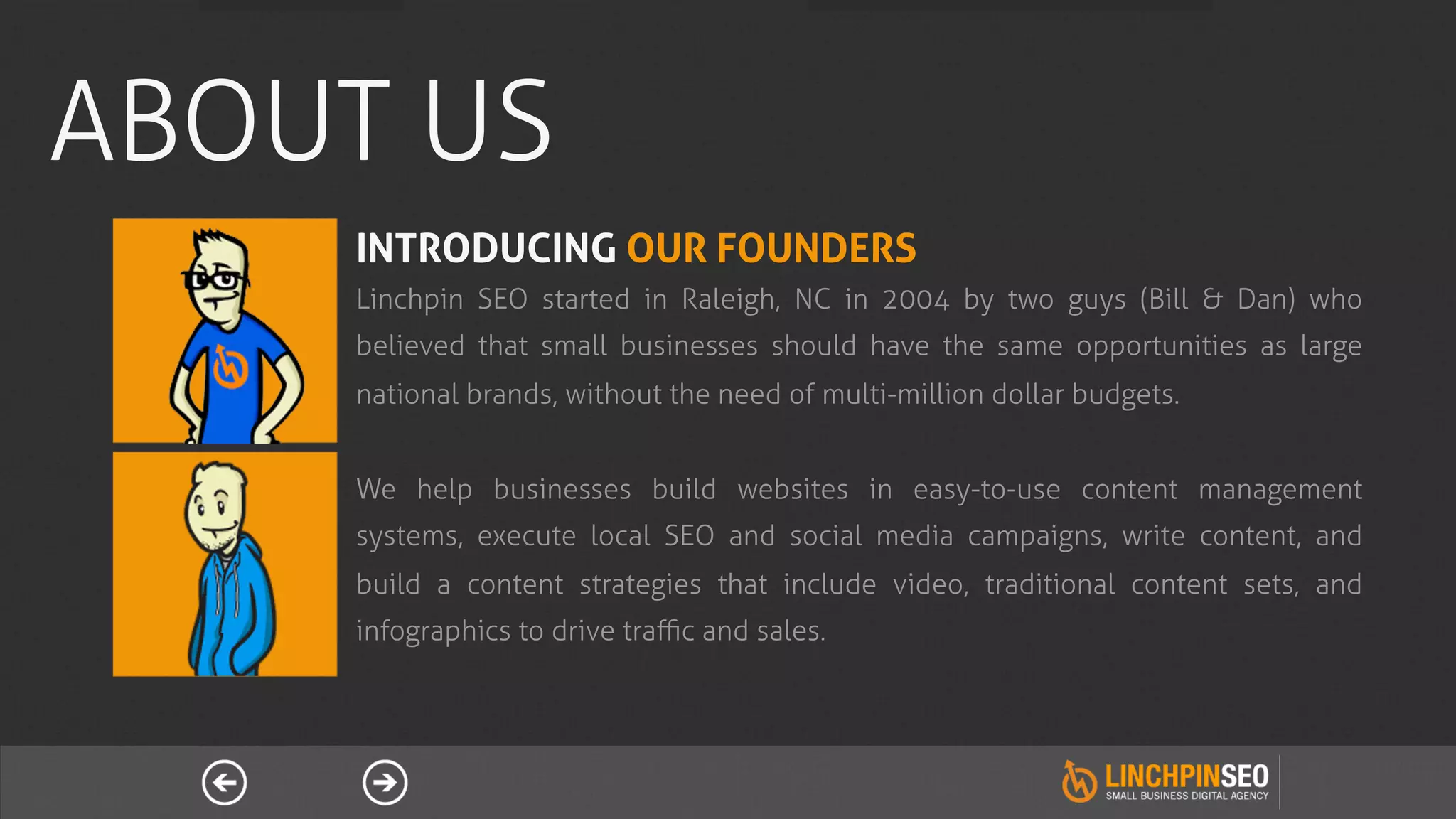 ABOUT US
    INTRODUCING OUR FOUNDERS
    Linchpin SEO started in Raleigh, NC in 2004 by two guys (Bill & Dan) who
    believed that small businesses should have the same opportunities as large
    national brands, without the need of multi-million dollar budgets.


    We help businesses build websites in easy-to-use content management
    systems, execute local SEO and social media campaigns, write content, and
    build a content strategies that include video, traditional content sets, and
    infographics to drive traﬃc and sales.
 