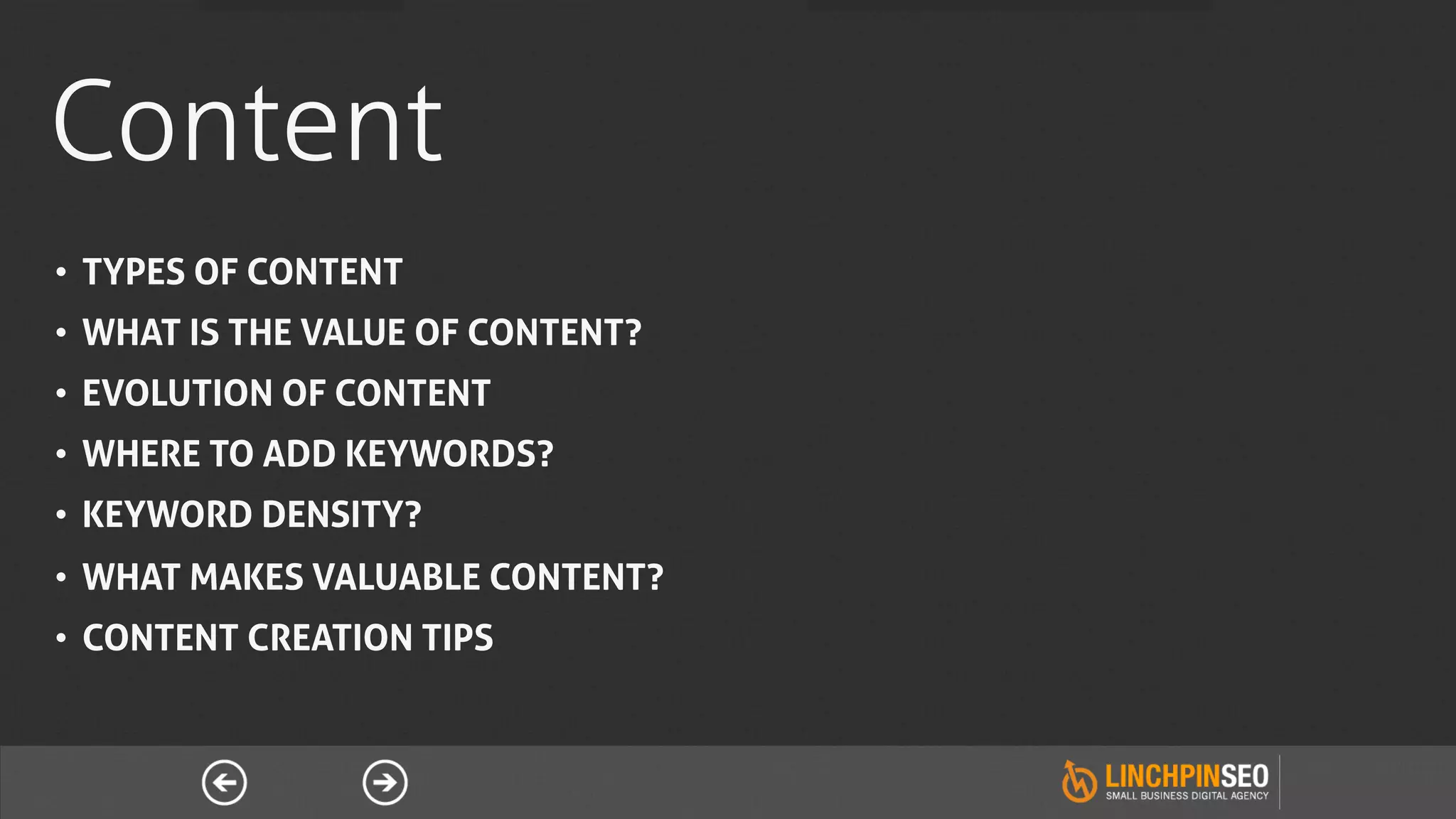 Content
•  TYPES OF CONTENT
•  WHAT IS THE VALUE OF CONTENT?
•  EVOLUTION OF CONTENT
•  WHERE TO ADD KEYWORDS?
•  KEYWORD DENSITY?
•  WHAT MAKES VALUABLE CONTENT?
•  CONTENT CREATION TIPS
 