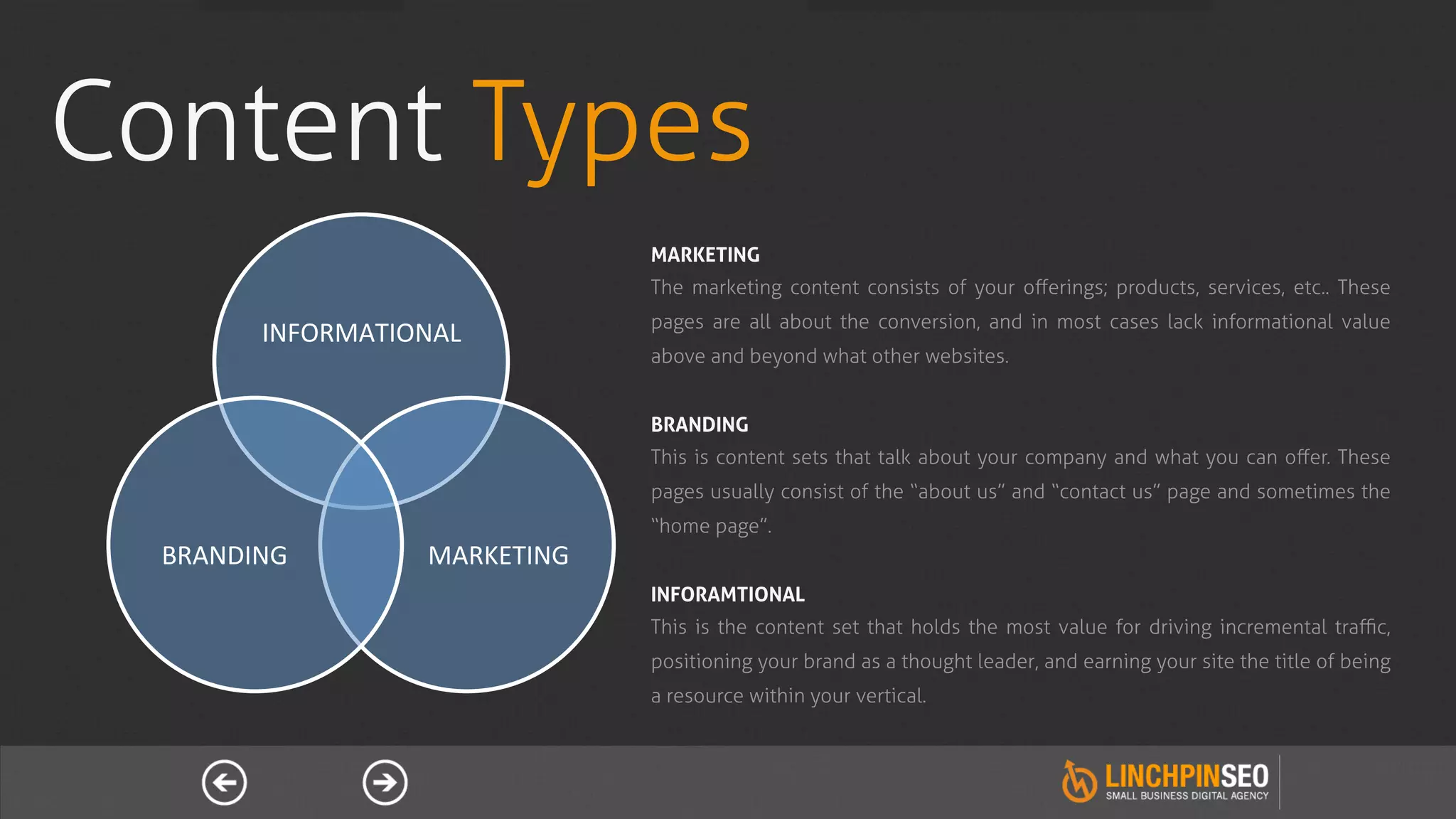 Content Types
                                        MARKETING
                                        The marketing content consists of your oﬀerings; products, services, etc.. These
                                        pages are all about the conversion, and in most cases lack informational value
           INFORMATIONAL	
  
                                        above and beyond what other websites.


                                        BRANDING
                                        This is content sets that talk about your company and what you can oﬀer. These
                                        pages usually consist of the “about us” and “contact us” page and sometimes the
                                        “home page”.
  BRANDING	
            MARKETING	
  
                                        INFORAMTIONAL
                                        This is the content set that holds the most value for driving incremental traﬃc,
                                        positioning your brand as a thought leader, and earning your site the title of being
                                        a resource within your vertical.
 