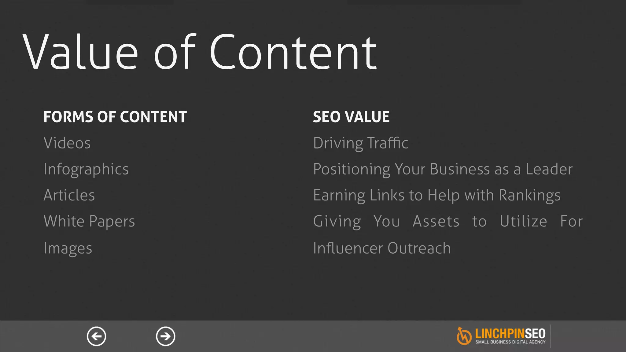 Value of Content
FORMS OF CONTENT   SEO VALUE
Videos             Driving Traﬃc
Infographics       Positioning Your Business as a Leader
Articles           Earning Links to Help with Rankings
White Papers       Giving You Assets to Utilize For
Images             Inﬂuencer Outreach
 