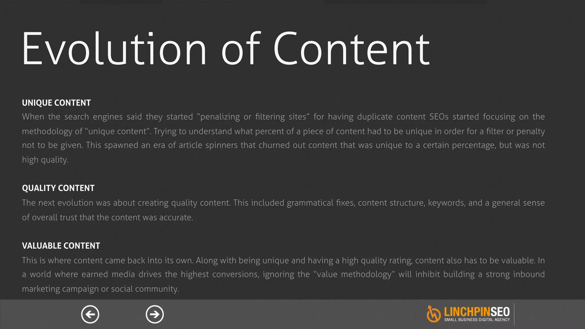 Evolution of Content
UNIQUE CONTENT
When the search engines said they started “penalizing or ﬁltering sites” for having duplicate content SEOs started focusing on the
methodology of “unique content”. Trying to understand what percent of a piece of content had to be unique in order for a ﬁlter or penalty
not to be given. This spawned an era of article spinners that churned out content that was unique to a certain percentage, but was not
high quality.


QUALITY CONTENT
The next evolution was about creating quality content. This included grammatical ﬁxes, content structure, keywords, and a general sense
of overall trust that the content was accurate.


VALUABLE CONTENT
This is where content came back into its own. Along with being unique and having a high quality rating, content also has to be valuable. In
a world where earned media drives the highest conversions, ignoring the “value methodology” will inhibit building a strong inbound
marketing campaign or social community.
 