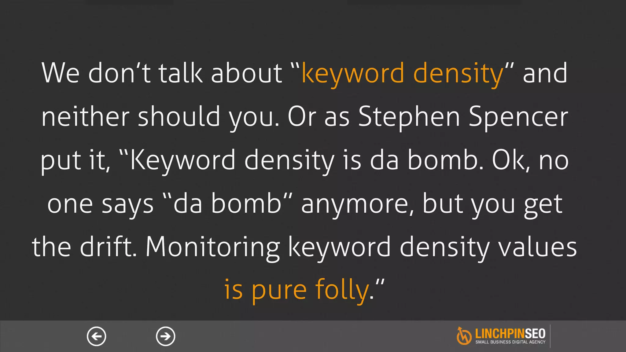 We don’t talk about “keyword density” and
neither should you. Or as Stephen Spencer
put it, “Keyword density is da bomb. Ok, no
 one says “da bomb” anymore, but you get
the drift. Monitoring keyword density values
               is pure folly.”
 
