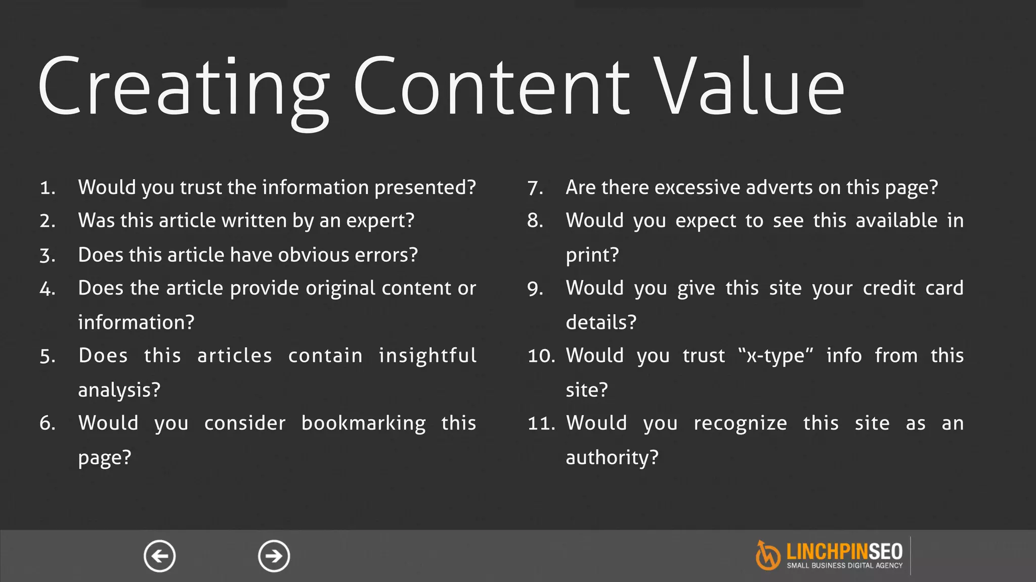 Creating Content Value
1.  Would you trust the information presented?     7.  Are there excessive adverts on this page?
2.  Was this article written by an expert?         8.  Would you expect to see this available in
3.  Does this article have obvious errors?             print?
4.  Does the article provide original content or   9.  Would you give this site your credit card
    information?                                       details?
5.  Does this articles contain insightful          10.  Would you trust “x-type” info from this
    analysis?                                          site?
6.  Would you consider bookmarking this            11.  Would you recognize this site as an
    page?                                              authority?
 