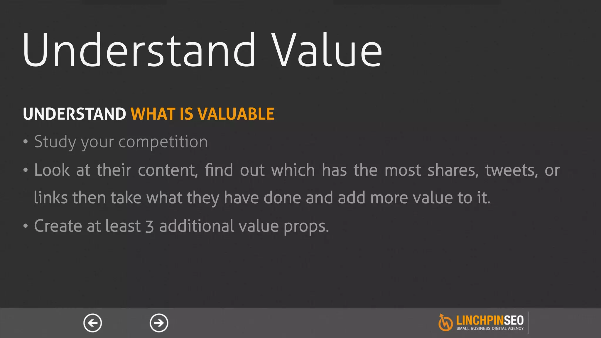 Understand Value
UNDERSTAND WHAT IS VALUABLE
•  Study your competition
•  Look at their content, ﬁnd out which has the most shares, tweets, or
 links then take what they have done and add more value to it.
•  Create at least 3 additional value props.
 