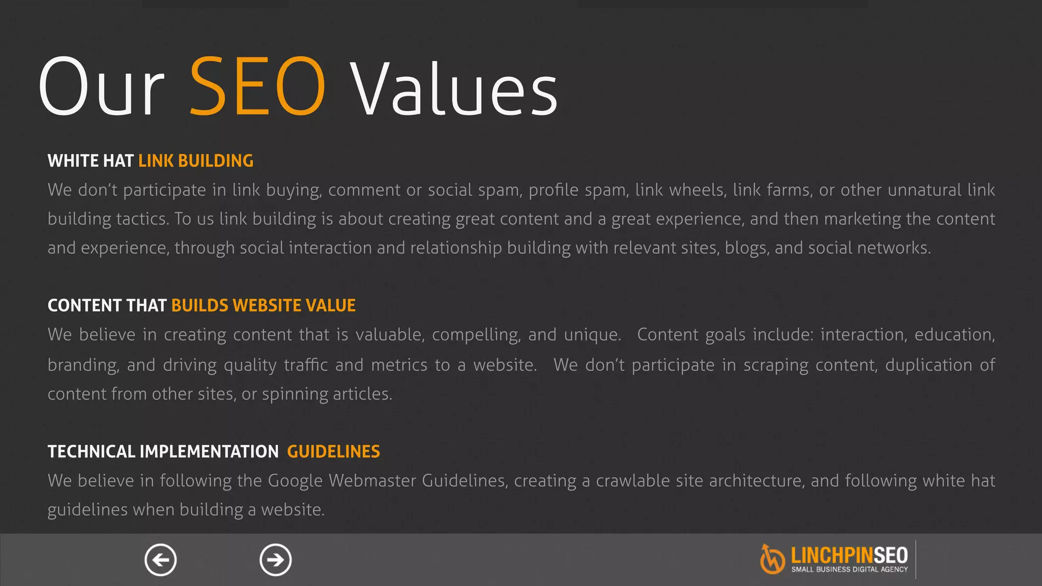Our SEO Values
WHITE HAT LINK BUILDING
We don’t participate in link buying, comment or social spam, proﬁle spam, link wheels, link farms, or other unnatural link
building tactics. To us link building is about creating great content and a great experience, and then marketing the content
and experience, through social interaction and relationship building with relevant sites, blogs, and social networks.


CONTENT THAT BUILDS WEBSITE VALUE
We believe in creating content that is valuable, compelling, and unique. Content goals include: interaction, education,
branding, and driving quality traﬃc and metrics to a website. We don’t participate in scraping content, duplication of
content from other sites, or spinning articles.


TECHNICAL IMPLEMENTATION GUIDELINES
We believe in following the Google Webmaster Guidelines, creating a crawlable site architecture, and following white hat
guidelines when building a website.
 