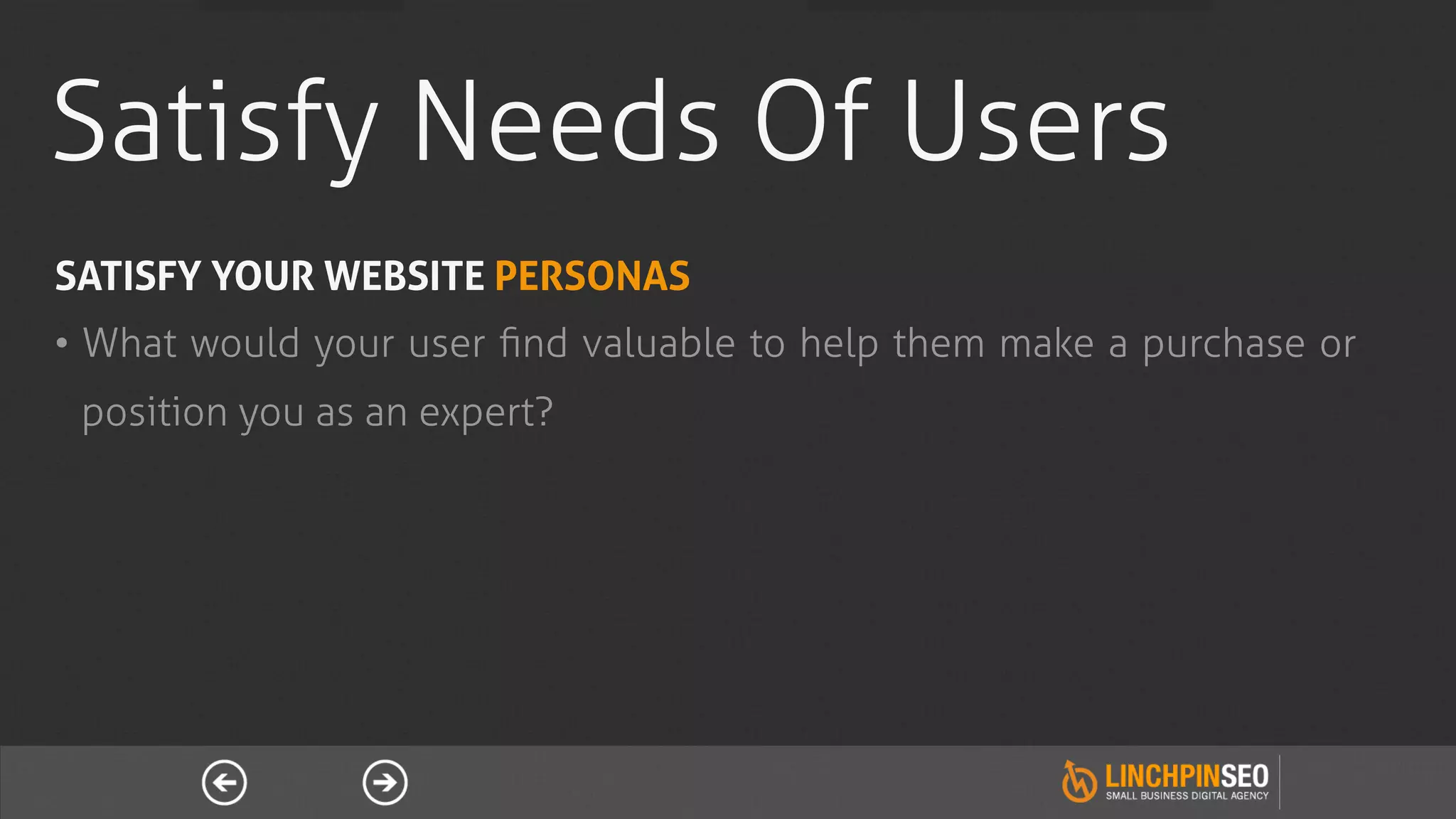Satisfy Needs Of Users
SATISFY YOUR WEBSITE PERSONAS
•  What would your user ﬁnd valuable to help them make a purchase or
 position you as an expert?
 