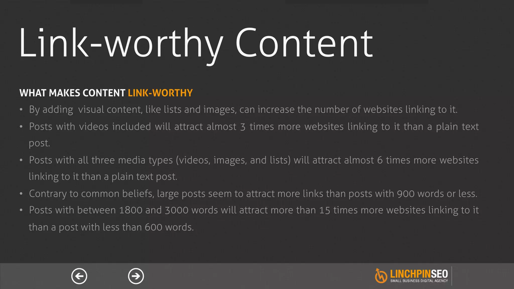 Link-worthy Content
WHAT MAKES CONTENT LINK-WORTHY
•  By adding visual content, like lists and images, can increase the number of websites linking to it.
•  Posts with videos included will attract almost 3 times more websites linking to it than a plain text
  post.
•  Posts with all three media types (videos, images, and lists) will attract almost 6 times more websites
  linking to it than a plain text post.
•  Contrary to common beliefs, large posts seem to attract more links than posts with 900 words or less.
•  Posts with between 1800 and 3000 words will attract more than 15 times more websites linking to it
  than a post with less than 600 words.
 